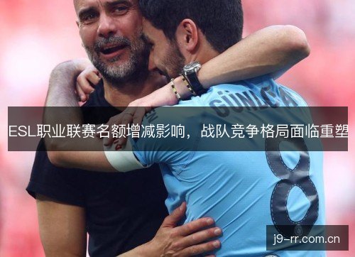 ESL职业联赛名额增减影响,战队竞争格局面临重塑 ESL职业联赛名额增减影响,战队竞争格局面临重塑
